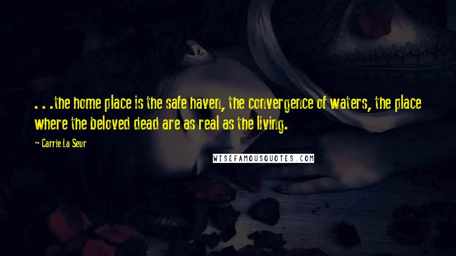 Carrie La Seur Quotes: . . .the home place is the safe haven, the convergence of waters, the place where the beloved dead are as real as the living.