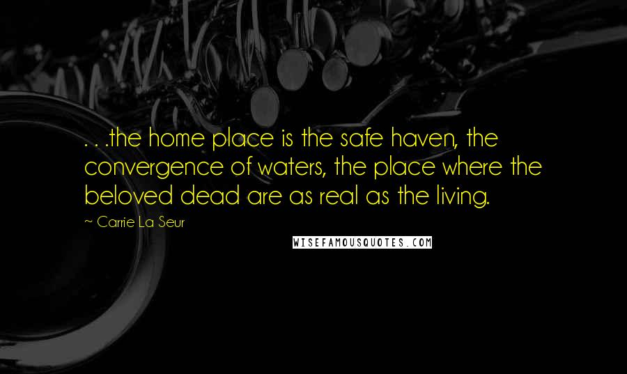 Carrie La Seur Quotes: . . .the home place is the safe haven, the convergence of waters, the place where the beloved dead are as real as the living.