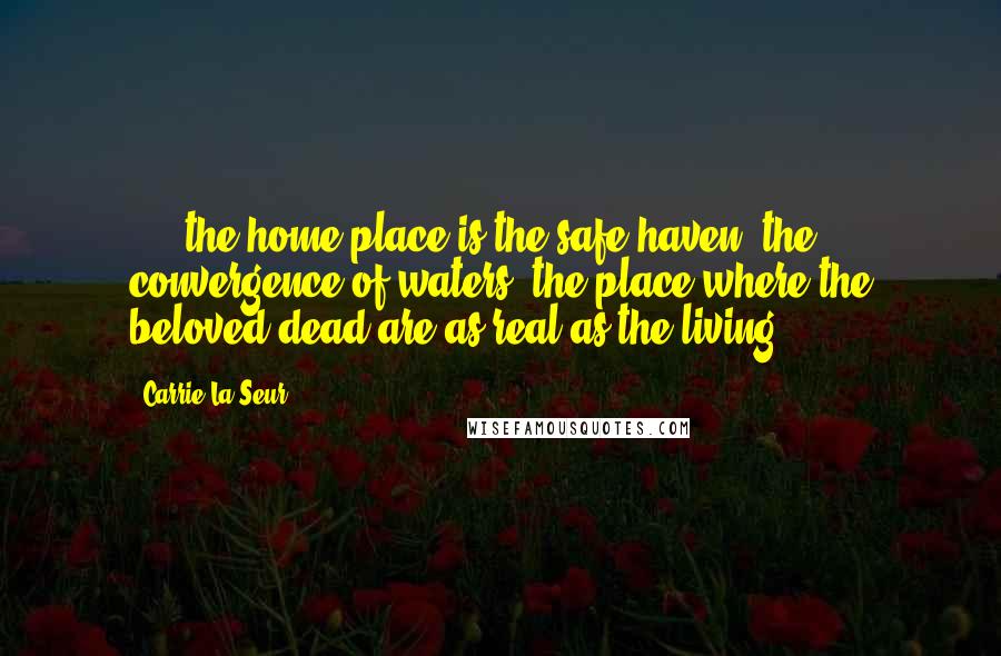 Carrie La Seur Quotes: . . .the home place is the safe haven, the convergence of waters, the place where the beloved dead are as real as the living.