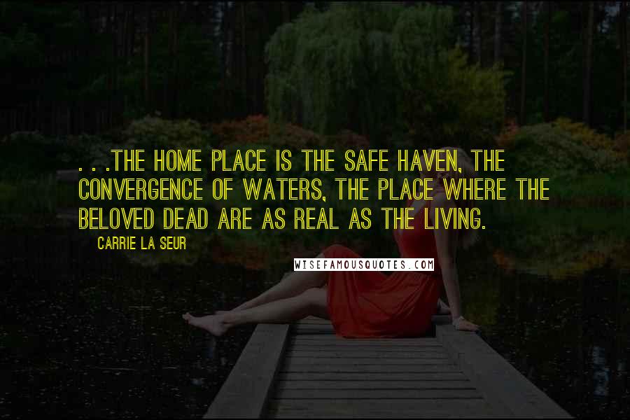 Carrie La Seur Quotes: . . .the home place is the safe haven, the convergence of waters, the place where the beloved dead are as real as the living.