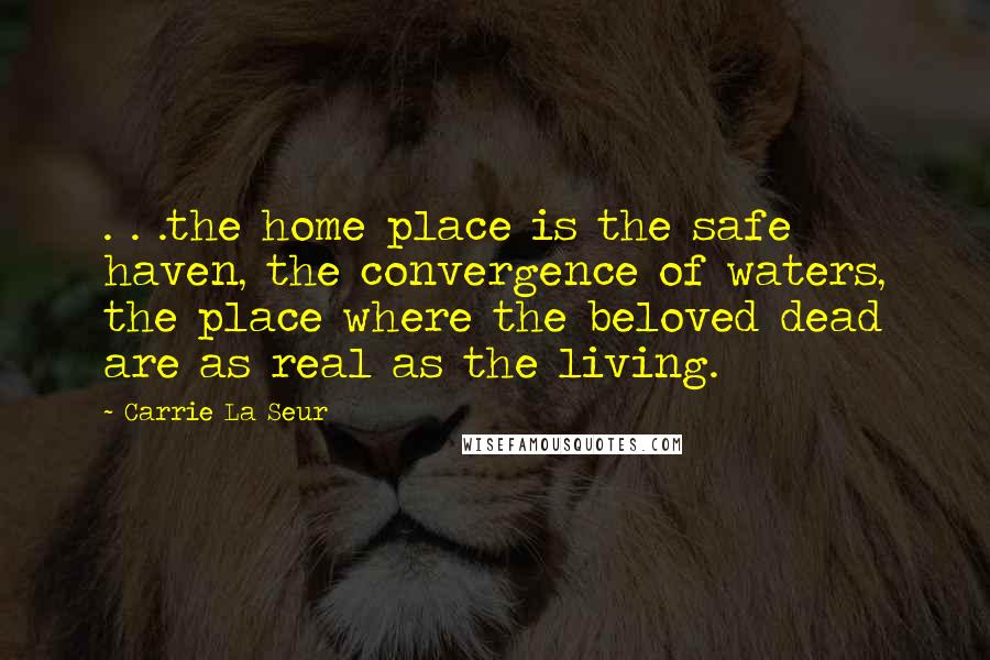 Carrie La Seur Quotes: . . .the home place is the safe haven, the convergence of waters, the place where the beloved dead are as real as the living.
