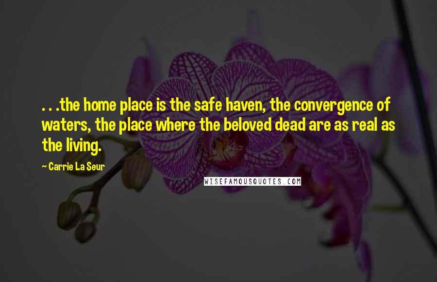 Carrie La Seur Quotes: . . .the home place is the safe haven, the convergence of waters, the place where the beloved dead are as real as the living.