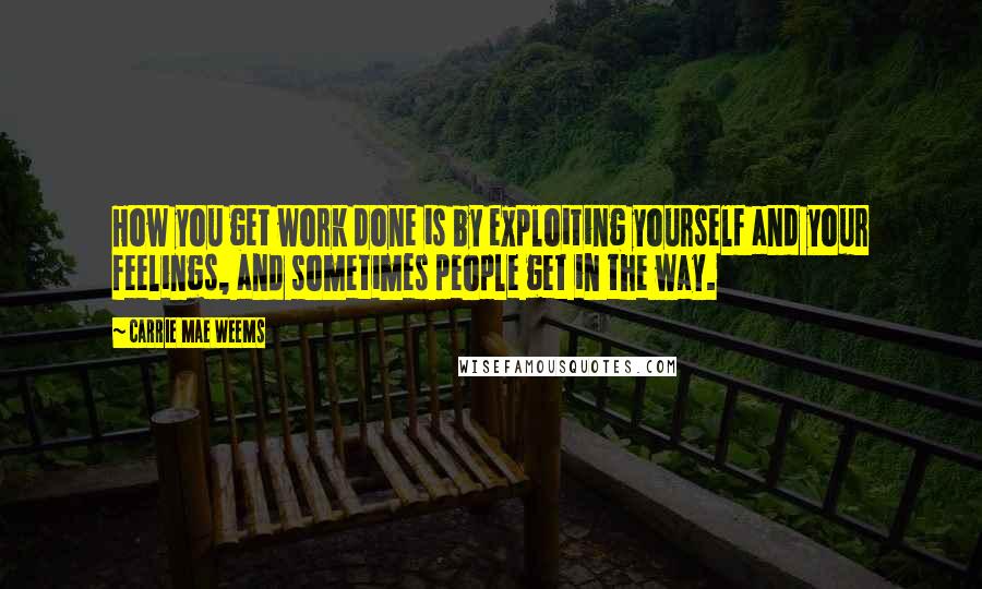 Carrie Mae Weems Quotes: How you get work done is by exploiting yourself and your feelings, and sometimes people get in the way.