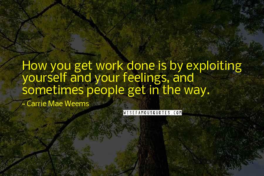 Carrie Mae Weems Quotes: How you get work done is by exploiting yourself and your feelings, and sometimes people get in the way.