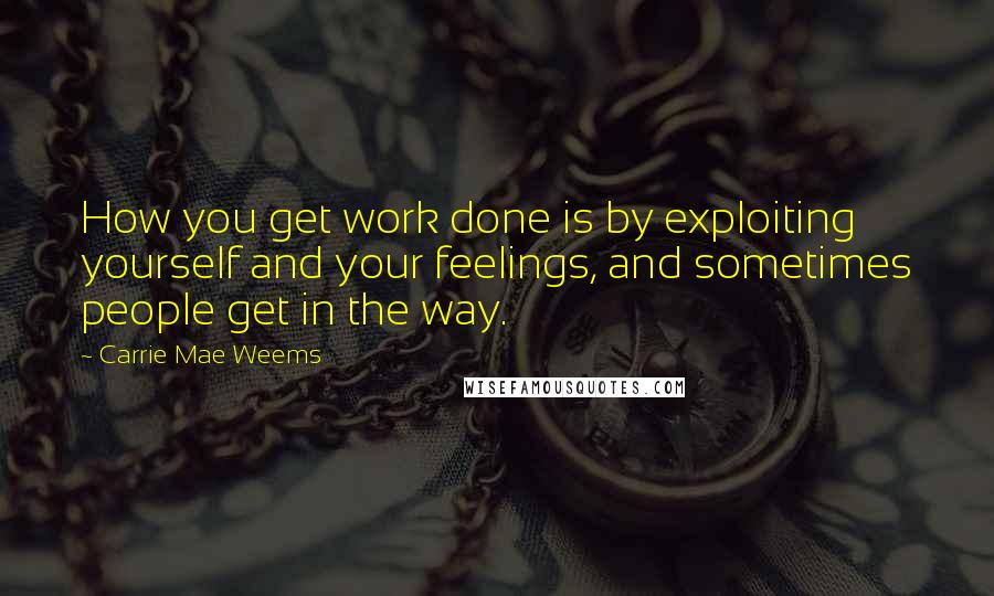 Carrie Mae Weems Quotes: How you get work done is by exploiting yourself and your feelings, and sometimes people get in the way.