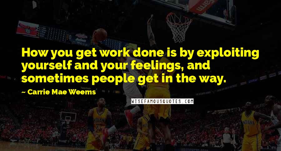 Carrie Mae Weems Quotes: How you get work done is by exploiting yourself and your feelings, and sometimes people get in the way.