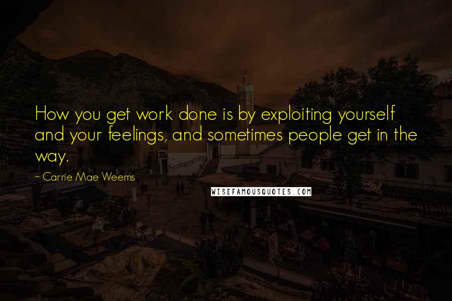 Carrie Mae Weems Quotes: How you get work done is by exploiting yourself and your feelings, and sometimes people get in the way.