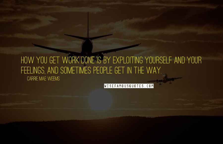 Carrie Mae Weems Quotes: How you get work done is by exploiting yourself and your feelings, and sometimes people get in the way.