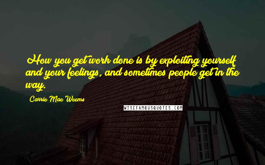 Carrie Mae Weems Quotes: How you get work done is by exploiting yourself and your feelings, and sometimes people get in the way.