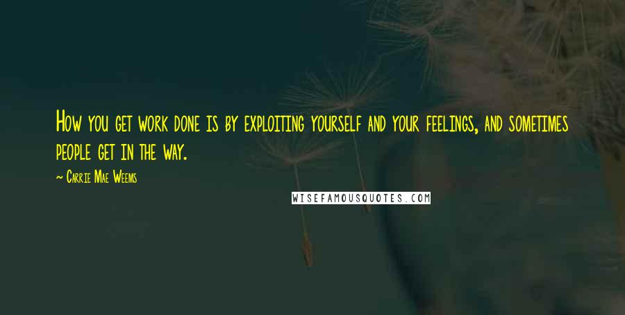 Carrie Mae Weems Quotes: How you get work done is by exploiting yourself and your feelings, and sometimes people get in the way.