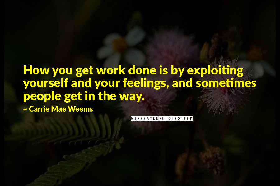 Carrie Mae Weems Quotes: How you get work done is by exploiting yourself and your feelings, and sometimes people get in the way.