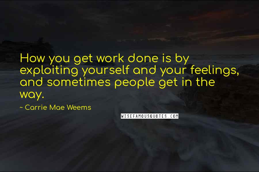 Carrie Mae Weems Quotes: How you get work done is by exploiting yourself and your feelings, and sometimes people get in the way.
