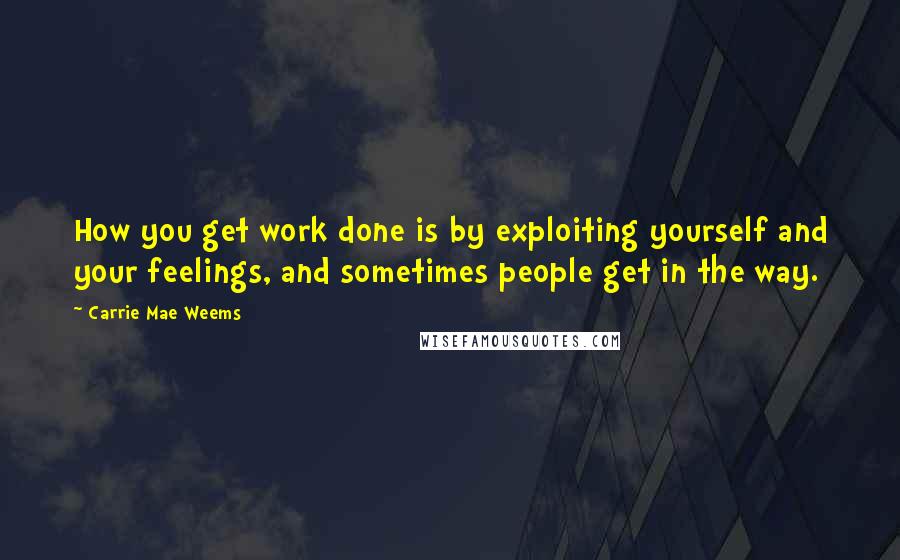 Carrie Mae Weems Quotes: How you get work done is by exploiting yourself and your feelings, and sometimes people get in the way.