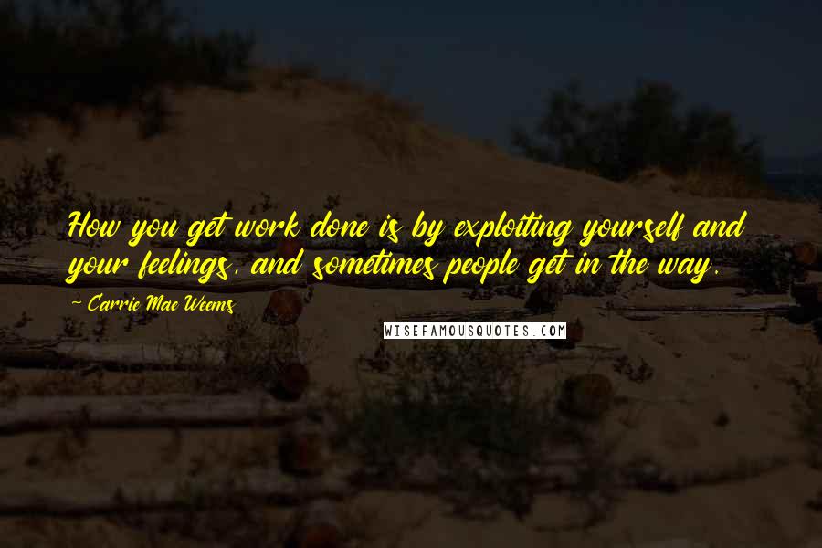 Carrie Mae Weems Quotes: How you get work done is by exploiting yourself and your feelings, and sometimes people get in the way.