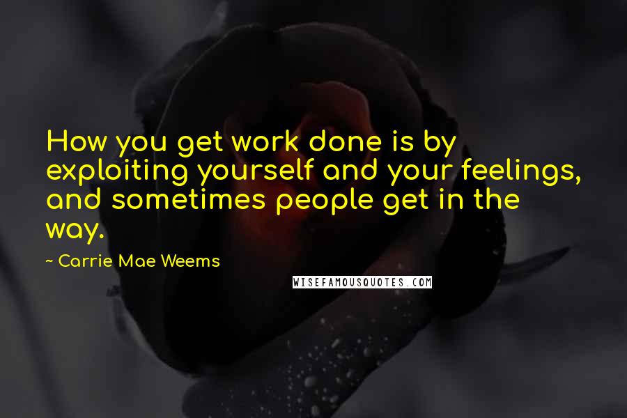 Carrie Mae Weems Quotes: How you get work done is by exploiting yourself and your feelings, and sometimes people get in the way.