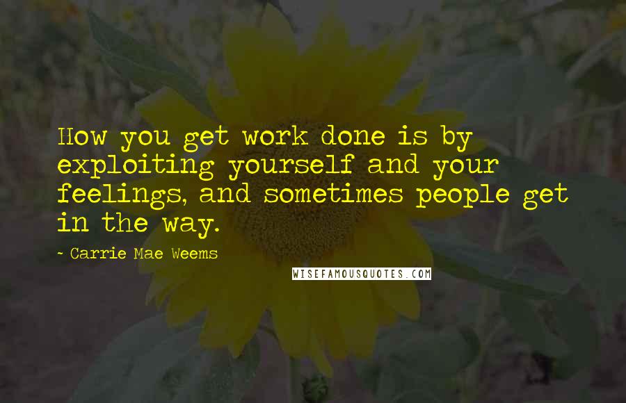 Carrie Mae Weems Quotes: How you get work done is by exploiting yourself and your feelings, and sometimes people get in the way.