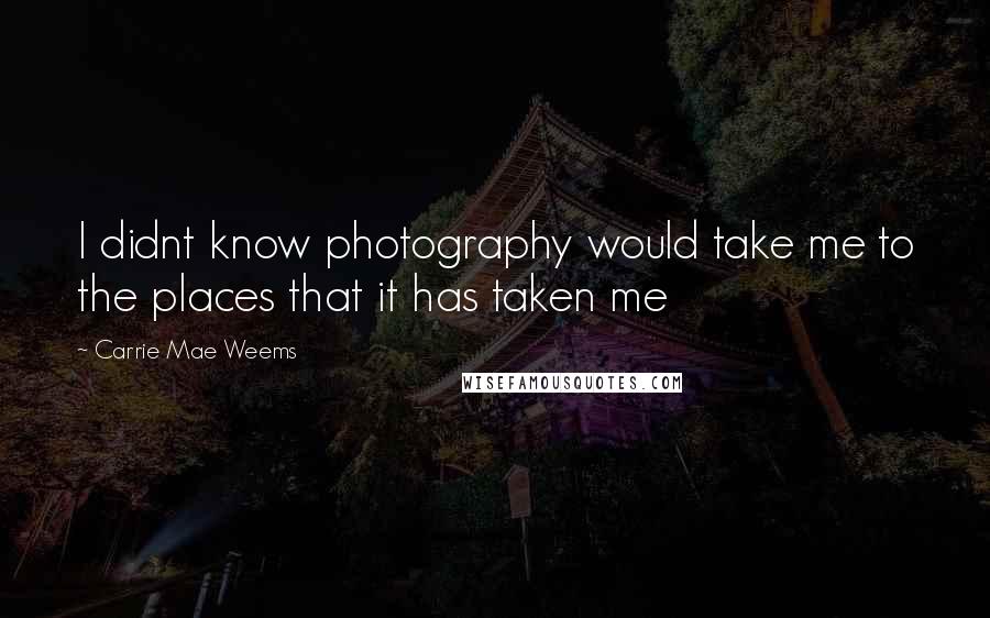 Carrie Mae Weems Quotes: I didnt know photography would take me to the places that it has taken me