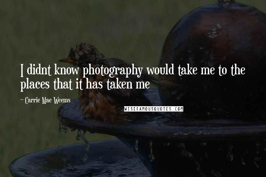 Carrie Mae Weems Quotes: I didnt know photography would take me to the places that it has taken me