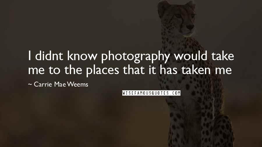 Carrie Mae Weems Quotes: I didnt know photography would take me to the places that it has taken me