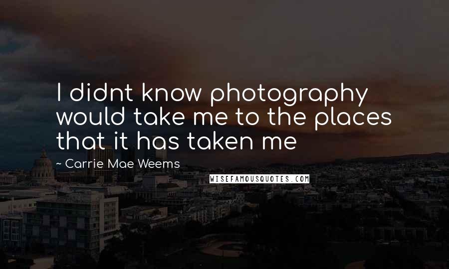 Carrie Mae Weems Quotes: I didnt know photography would take me to the places that it has taken me