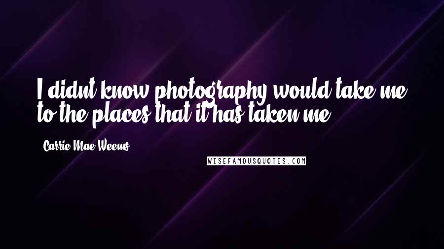 Carrie Mae Weems Quotes: I didnt know photography would take me to the places that it has taken me