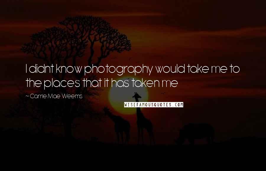 Carrie Mae Weems Quotes: I didnt know photography would take me to the places that it has taken me
