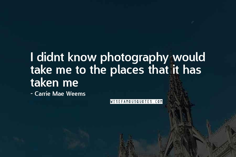 Carrie Mae Weems Quotes: I didnt know photography would take me to the places that it has taken me