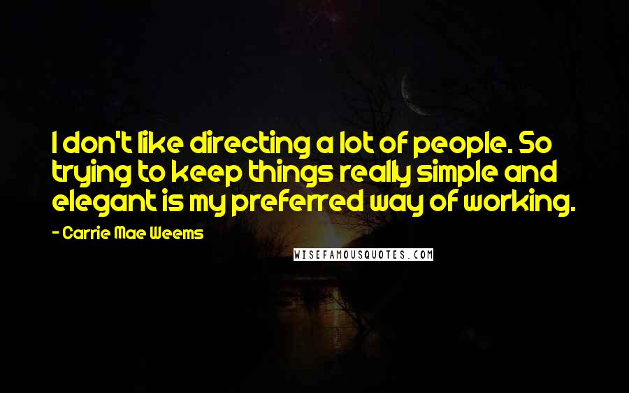 Carrie Mae Weems Quotes: I don't like directing a lot of people. So trying to keep things really simple and elegant is my preferred way of working.
