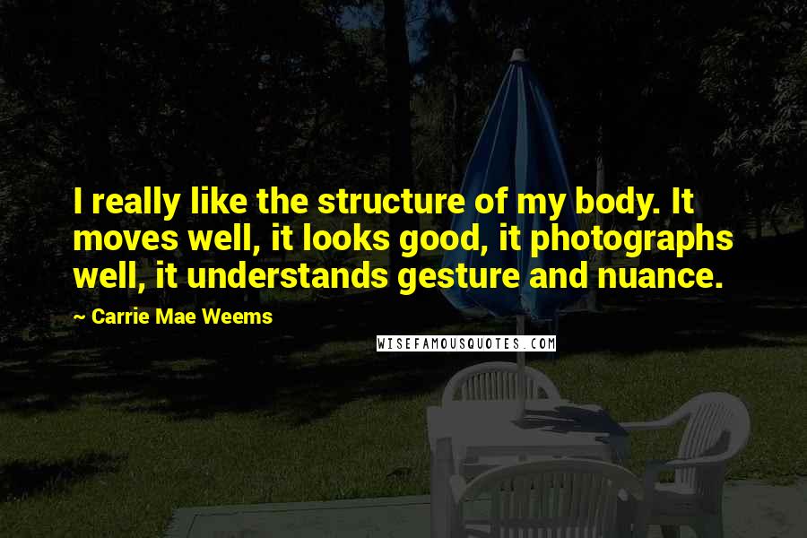 Carrie Mae Weems Quotes: I really like the structure of my body. It moves well, it looks good, it photographs well, it understands gesture and nuance.