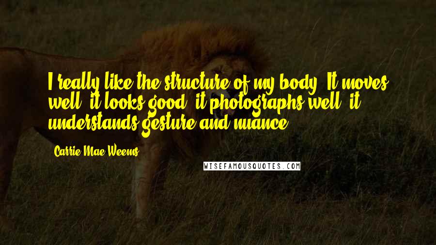 Carrie Mae Weems Quotes: I really like the structure of my body. It moves well, it looks good, it photographs well, it understands gesture and nuance.