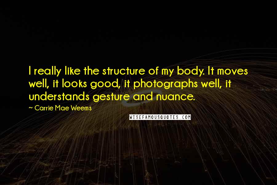 Carrie Mae Weems Quotes: I really like the structure of my body. It moves well, it looks good, it photographs well, it understands gesture and nuance.