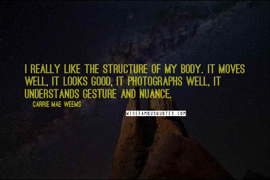 Carrie Mae Weems Quotes: I really like the structure of my body. It moves well, it looks good, it photographs well, it understands gesture and nuance.