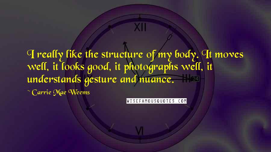 Carrie Mae Weems Quotes: I really like the structure of my body. It moves well, it looks good, it photographs well, it understands gesture and nuance.