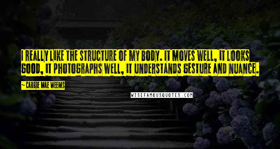 Carrie Mae Weems Quotes: I really like the structure of my body. It moves well, it looks good, it photographs well, it understands gesture and nuance.