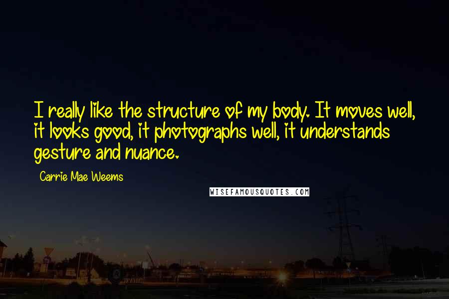 Carrie Mae Weems Quotes: I really like the structure of my body. It moves well, it looks good, it photographs well, it understands gesture and nuance.