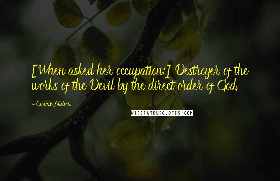 Carrie Nation Quotes: [When asked her occupation:] Destroyer of the works of the Devil by the direct order of God.