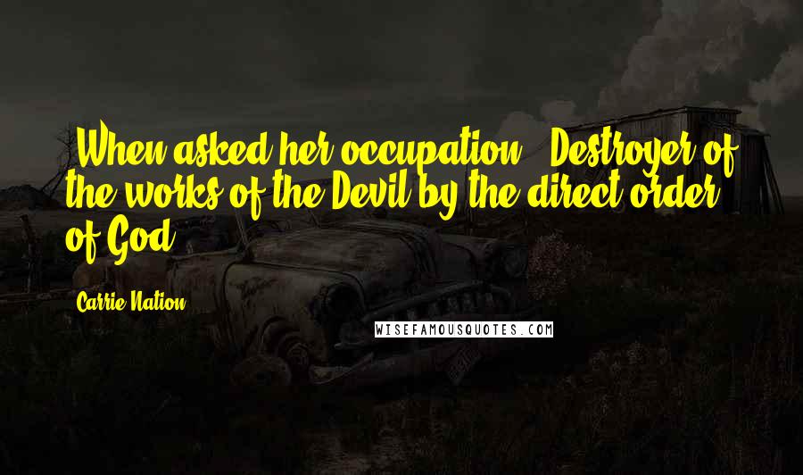 Carrie Nation Quotes: [When asked her occupation:] Destroyer of the works of the Devil by the direct order of God.
