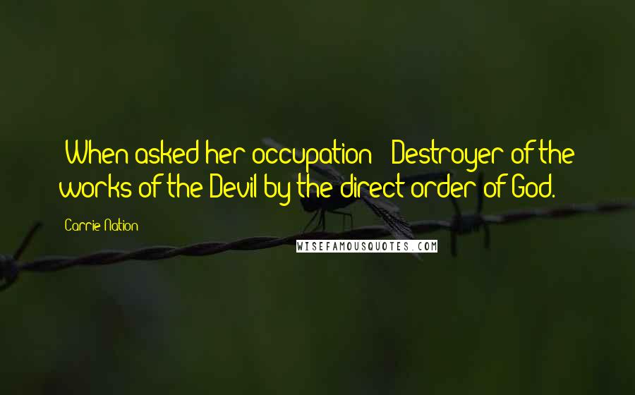 Carrie Nation Quotes: [When asked her occupation:] Destroyer of the works of the Devil by the direct order of God.