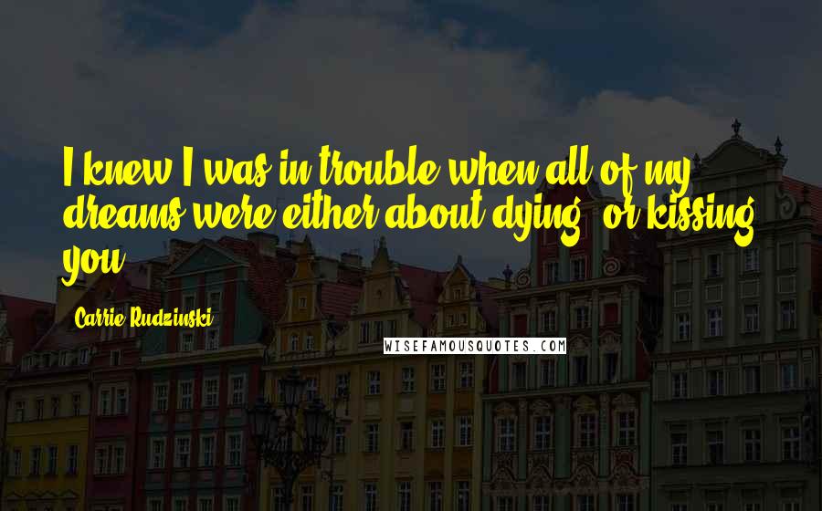 Carrie Rudzinski Quotes: I knew I was in trouble when all of my dreams were either about dying, or kissing you.