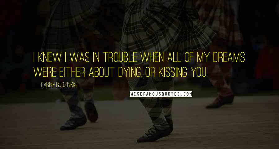 Carrie Rudzinski Quotes: I knew I was in trouble when all of my dreams were either about dying, or kissing you.