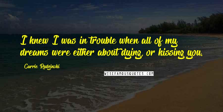 Carrie Rudzinski Quotes: I knew I was in trouble when all of my dreams were either about dying, or kissing you.