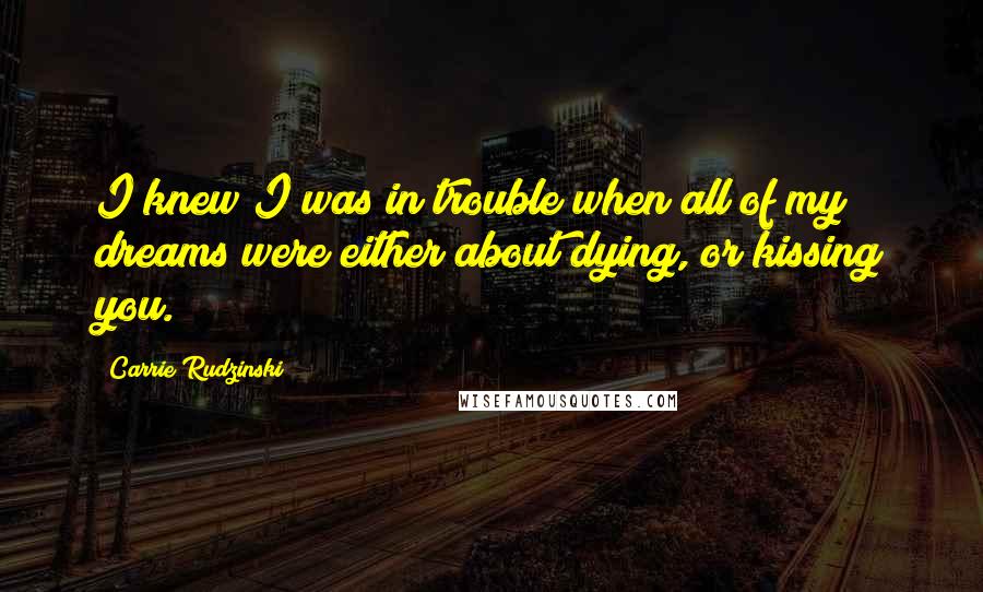 Carrie Rudzinski Quotes: I knew I was in trouble when all of my dreams were either about dying, or kissing you.