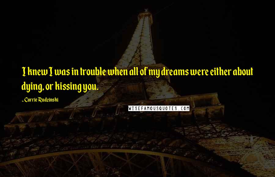 Carrie Rudzinski Quotes: I knew I was in trouble when all of my dreams were either about dying, or kissing you.