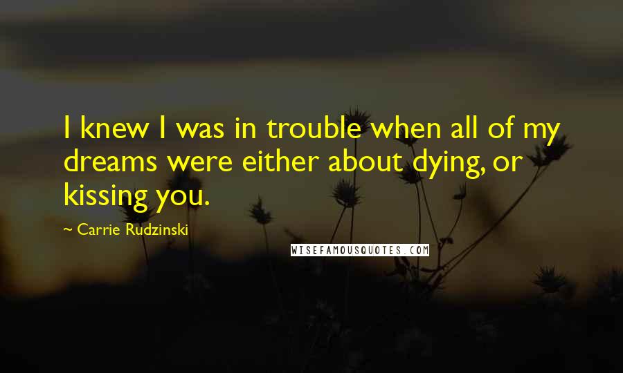 Carrie Rudzinski Quotes: I knew I was in trouble when all of my dreams were either about dying, or kissing you.