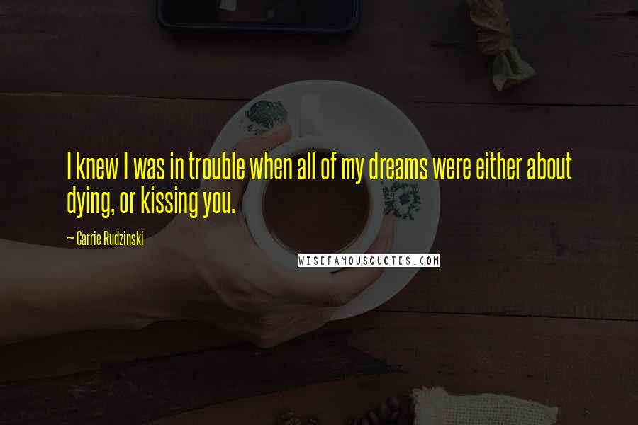 Carrie Rudzinski Quotes: I knew I was in trouble when all of my dreams were either about dying, or kissing you.