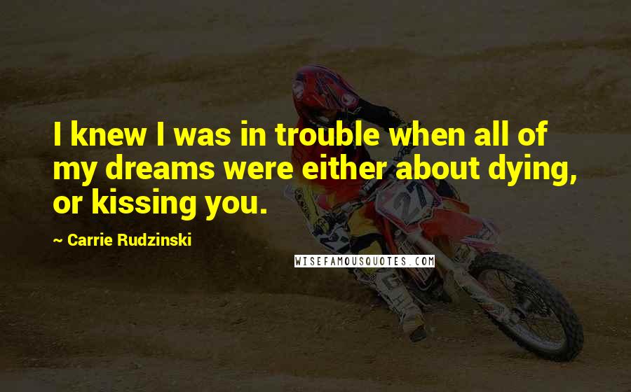 Carrie Rudzinski Quotes: I knew I was in trouble when all of my dreams were either about dying, or kissing you.