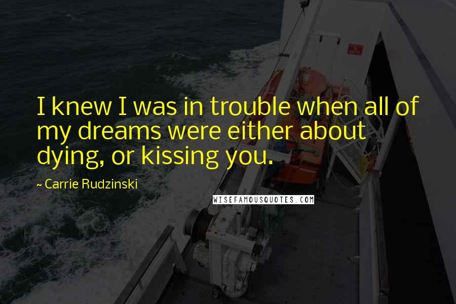 Carrie Rudzinski Quotes: I knew I was in trouble when all of my dreams were either about dying, or kissing you.