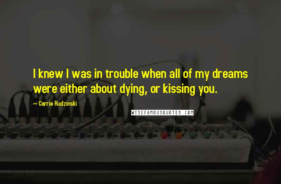 Carrie Rudzinski Quotes: I knew I was in trouble when all of my dreams were either about dying, or kissing you.