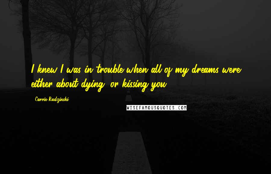 Carrie Rudzinski Quotes: I knew I was in trouble when all of my dreams were either about dying, or kissing you.