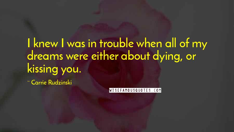 Carrie Rudzinski Quotes: I knew I was in trouble when all of my dreams were either about dying, or kissing you.